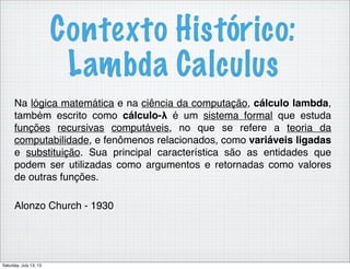 Contexto Histórico:
Lambda Calculus
Na lógica matemática e na ciência da computação, cálculo lambda,
também escrito como cálculo-λ é um sistema formal que estuda
funções recursivas computáveis, no que se refere a teoria da
computabilidade, e fenômenos relacionados, como variáveis ligadas
e substituição. Sua principal característica são as entidades que
podem ser utilizadas como argumentos e retornadas como valores
de outras funções.
Alonzo Church - 1930
Saturday, July 13, 13
 