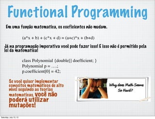 Functional Programming
Em uma função matematica, os coeficientes não mudam.
(a*x + b) + (c*x + d) = (a+c)*x + (b+d)
Já na programação imperativa você pode fazer isso! E isso não é permitido pela
lei da matematica!
class Polynomial {double[] doefﬁcient; }
Polynomial p = ….;
p.coefﬁcient[0] = 42;
Se você quiser implementar
conceitos matemáticos de alto
nível seguindo as teorias
matematicas, você não
poderá utilizar
mutações!
Saturday, July 13, 13
 