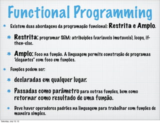 Functional Programming
Existem duas abordagens da programação funcional: Restrita e Amplo.
Restrita: programar SEM: atribuições (variaveis imutaveis), loops, if-
then-else.
Amplo: Foco na função. A linguagem permite construção de programas
“elegantes” com foco em funções.
Funções podem ser:
declaradas em qualquer lugar.
Passadas como parâmetro para outras funções, bem como
retornar como resultado de uma função.
Deve haver operadores padrões na linguagem para trabalhar com funções de
maneira simples.
Saturday, July 13, 13
 