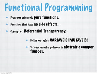 Functional Programming
Programs using only pure functions.
Functions that have no side effects.
Concept of Referential Transparency.
Evitar mutações. VARIAVEIS IMUTAVEIS!
Ter uma maneira poderosa de abstrair e compor
funções.
Saturday, July 13, 13
 