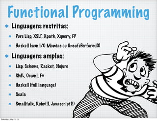 Functional Programming
Linguagens restritas:
Pure Lisp, XSLT, Xpath, Xquery, FP
Haskell (sem I/O Mondas ou UnsafePerformIO)
Linguagens amplas:
Lisp, Scheme, Racket, Clojure
SML, Ocaml, F#
Haskell (full language)
Scala
Smalltalk, Ruby(!), Javascript(!)
Saturday, July 13, 13
 