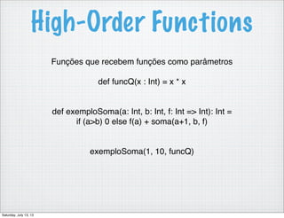 High-Order Functions
Funções que recebem funções como parâmetros
def funcQ(x : Int) = x * x
def exemploSoma(a: Int, b: Int, f: Int => Int): Int =
if (a>b) 0 else f(a) + soma(a+1, b, f)
exemploSoma(1, 10, funcQ)
Saturday, July 13, 13
 