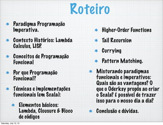 Roteiro
Paradigma Programação
Imperativa.
Contexto Histórico: Lambda
Calculus, LISP.
Conceitos de Programação
Funcional
Por que Programação
Funcional?
Técnicas e implementações
funcionais (em Scala):
Elementos básicos:
Lambda, Clousure & Bloco
de códigos
Higher-Order Functions
Tail Recursion
Currying
Pattern Matching.
Misturando paradigmas
funcionais e imperativos:
Quais são as vantagens? O
que o Oderksy propôs ao criar
o Scala? É possível de trazer
isso para o nosso dia a dia?
Conclusão e dúvidas.
Saturday, July 13, 13
 