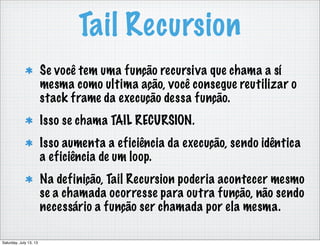 Tail Recursion
Se você tem uma função recursiva que chama a sí
mesma como ultima ação, você consegue reutilizar o
stack frame da execução dessa função.
Isso se chama TAIL RECURSION.
Isso aumenta a eficiência da execução, sendo idêntica
a eficiência de um loop.
Na definição, Tail Recursion poderia acontecer mesmo
se a chamada ocorresse para outra função, não sendo
necessário a função ser chamada por ela mesma.
Saturday, July 13, 13
 