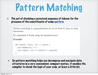 Pattern Matching
So pattern matching helps you decompose and navigate data
structures in a very convenient, compact syntax, it enables the
compiler to check the logic of your code, at least a little bit.
The act of checking a perceived sequence of tokens for the
presence of the constituents of some pattern.
Saturday, July 13, 13
 