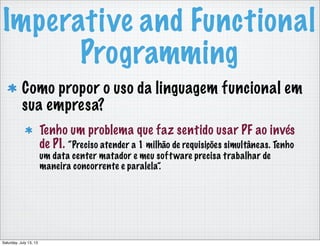 Imperative and Functional
Programming
Como propor o uso da linguagem funcional em
sua empresa?
Tenho um problema que faz sentido usar PF ao invés
de PI. “Preciso atender a 1 milhão de requisições simultâneas. Tenho
um data center matador e meu software precisa trabalhar de
maneira concorrente e paralela”.
Saturday, July 13, 13
 