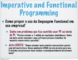Imperative and Functional
Programming
Como propor o uso da linguagem funcional em
sua empresa?
Tenho um problema que faz sentido usar PF ao invés
de PI. “Preciso atender a 1 milhão de requisições simultâneas. Tenho
um data center matador e meu software precisa trabalhar de
maneira concorrente e paralela”.
Jeito CERTO: “Vamos atender mais usuários sem precisar gastar
com infraestrutura. Nosso ambiente (JVM), já esta pronto para isso.
O sistema vai processar mais vendas e consequentemente lucraremos
mais!”
Saturday, July 13, 13
 