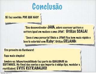 Conclusão
“Sou desenvolvedor JAVA, adoro escrever getters e
setters igual um maluco e amo JVM”. Utilize SCALA!
“Java é uma porcaria! Odeio a JVM! Fica bem mais rápido e
leve (e colorido) com Ruby”. Utilize ERLANG!
SE faz sentido. POR QUE NÃO?
Tire proveito do Hardware!
Faça mais simples!
lembre-se: Manutenabilidade faz parte da QUALIDADE do
SOFTWARE. No final das contas o que importa é código lipo, modular e
reutilizável. EVITE RETRABALHO!
Saturday, July 13, 13
 