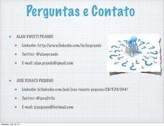 Perguntas e Contato
ALAN VIDOTTI PRANDO
Linkedin: http://www.linkedin.com/in/avprando
Twitter: @alanprando
E-mail: alan.prando@gmail.com
JOSE RENATO PEQUENO
Linkedin: br.linkedin.com/pub/jose-renato-pequeno/28/524/244/
Twitter: @javalittle
E-mail: jrpequeno@hotmail.com
Saturday, July 13, 13
 