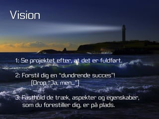 Vision


 1: Se projektet efter, at det er fuldført.

 2: Forstil dig en “dundrende succes”!
       (Drop “Ja, men…”)

 3: Fasthold de træk, aspekter og egenskaber,
    som du forestiller dig, er på plads.
 