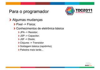 Para o programador
!   Algumas mudanças
  !   Pixel -> Física;
  !   Conhecimentos de eletrônica básica
     !    JPA -> Resistor;
     !    JSP -> Capacitor;
     !    JSF -> Diodo;
     !    Clojures -> Transistor
     !    Soldagem básica (rapidinho);
     !    Palestra mais tarde...




                                           Globalcode	
  –	
  Open4education
 