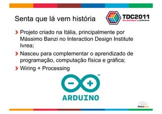 Senta que lá vem história
!   Projeto criado na Itália, principalmente por
    Mássimo Banzi no Interaction Design Institute
    Ivrea;
!   Nasceu para complementar o aprendizado de
    programação, computação física e gráfica;
!   Wiring + Processing




                                         Globalcode	
  –	
  Open4education
 