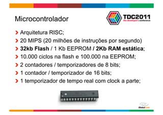 Microcontrolador
!     Arquitetura RISC;
!     20 MIPS (20 milhões de instruções por segundo)
!     32kb Flash / 1 Kb EEPROM / 2Kb RAM estática;
!     10.000 ciclos na flash e 100.000 na EEPROM;
!     2 contadores / temporizadores de 8 bits;
!     1 contador / temporizador de 16 bits;
!     1 temporizador de tempo real com clock a parte;



                                         Globalcode	
  –	
  Open4education
 