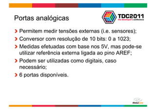 Portas analógicas
!   Permitem medir tensões externas (i.e. sensores);
!   Conversor com resolução de 10 bits: 0 a 1023;
!   Medidas efetuadas com base nos 5V, mas pode-se
    utilizar referência externa ligada ao pino AREF;
!   Podem ser utilizadas como digitais, caso
    necessário;
!   6 portas disponíveis.




                                       Globalcode	
  –	
  Open4education
 