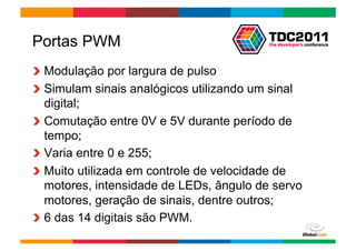 Portas PWM
!   Modulação por largura de pulso
!   Simulam sinais analógicos utilizando um sinal
    digital;
!   Comutação entre 0V e 5V durante período de
    tempo;
!   Varia entre 0 e 255;
!   Muito utilizada em controle de velocidade de
    motores, intensidade de LEDs, ângulo de servo
    motores, geração de sinais, dentre outros;
!   6 das 14 digitais são PWM.
                                        Globalcode	
  –	
  Open4education
 