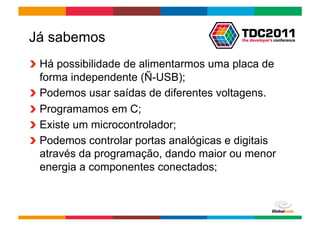 Já sabemos
!   Há possibilidade de alimentarmos uma placa de
    forma independente (Ñ-USB);
!   Podemos usar saídas de diferentes voltagens.
!   Programamos em C;
!   Existe um microcontrolador;
!   Podemos controlar portas analógicas e digitais
    através da programação, dando maior ou menor
    energia a componentes conectados;



                                        Globalcode	
  –	
  Open4education
 