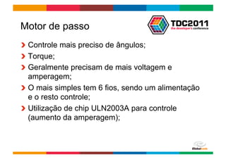 Motor de passo
!   Controle mais preciso de ângulos;
!   Torque;
!   Geralmente precisam de mais voltagem e
    amperagem;
!   O mais simples tem 6 fios, sendo um alimentação
    e o resto controle;
!   Utilização de chip ULN2003A para controle
    (aumento da amperagem);



                                        Globalcode	
  –	
  Open4education
 