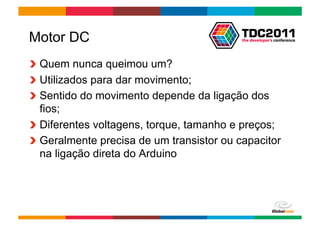Motor DC
!   Quem nunca queimou um?
!   Utilizados para dar movimento;
!   Sentido do movimento depende da ligação dos
    fios;
!   Diferentes voltagens, torque, tamanho e preços;
!   Geralmente precisa de um transistor ou capacitor
    na ligação direta do Arduino




                                         Globalcode	
  –	
  Open4education
 
