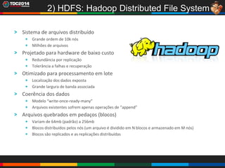 17
2) HDFS: Hadoop Distributed File System
Sistema de arquivos distribuído
Grande ordem de 10k nós
Milhões de arquivos
Projetado para hardware de baixo custo
Redundância por replicação
Tolerância a falhas e recuperação
Otimizado para processamento em lote
Localização dos dados exposta
Grande largura de banda associada
Coerência dos dados
Modelo “write-once-ready-many”
Arquivos existentes sofrem apenas operações de “append”
Arquivos quebrados em pedaços (blocos)
Variam de 64mb (padrão) a 256mb
Blocos distribuídos pelos nós (um arquivo é dividido em N blocos e armazenado em M nós)
Blocos são replicados e as replicações distribuídas
 