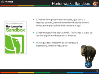 23
Sandbox é um projeto Hortonworks, que torna o
Hadoop portátil, permitindo rodar o hadoop em seu
computador pessoal de forma simples e ágil.
Sandbox possui fins educacionais, facilitando a curva de
aprendizagem no Hortonworks Hadoop.
Pré-requisitos: Ambiente de virtualização
(Preferencialmente VirtualBox)
Hortonworks Sandbox
 