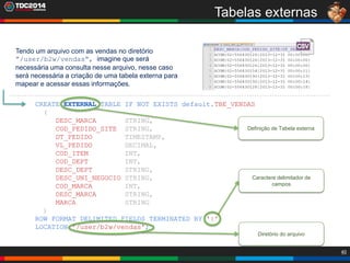 40
Tabelas externas
CREATE EXTERNAL TABLE IF NOT EXISTS default.TBE_VENDAS
(
DESC_MARCA STRING,
COD_PEDIDO_SITE STRING,
DT_PEDIDO TIMESTAMP,
VL_PEDIDO DECIMAL,
COD_ITEM INT,
COD_DEPT INT,
DESC_DEPT STRING,
DESC_UNI_NEGOCIO STRING,
COD_MARCA INT,
DESC_MARCA STRING,
MARCA STRING
)
ROW FORMAT DELIMITED FIELDS TERMINATED BY '|'
LOCATION '/user/b2w/vendas';
Tendo um arquivo com as vendas no diretório
”/user/b2w/vendas”, imagine que será
necessária uma consulta nesse arquivo, nesse caso
será necessária a criação de uma tabela externa para
mapear e acessar essas informações.
Definição de Tabela externa
Diretório do arquivo
Caractere delimitador de
campos
 