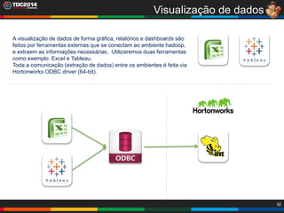 42
Visualização de dados
A visualização de dados de forma gráfica, relatórios e dashboards são
feitos por ferramentas externas que se conectam ao ambiente hadoop,
e extraem as informações necessárias. Utilizaremos duas ferramentas
como exemplo: Excel e Tableau.
Toda a comunicação (extração de dados) entre os ambientes é feita via
Hortonworks ODBC driver (64-bit).
 