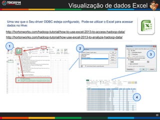 46
Visualização de dados Excel
Uma vez que o Seu driver ODBC esteja configurado, Pode-se utilizar o Excel para acessar
dados no Hive:
http://hortonworks.com/hadoop-tutorial/how-to-use-excel-2013-to-access-hadoop-data/
http://hortonworks.com/hadoop-tutorial/how-use-excel-2013-to-analyze-hadoop-data/
1
2
3
4
 