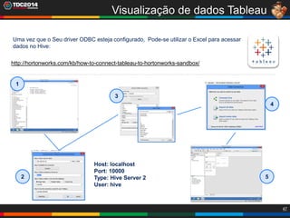 47
Visualização de dados Tableau
Uma vez que o Seu driver ODBC esteja configurado, Pode-se utilizar o Excel para acessar
dados no Hive:
http://hortonworks.com/kb/how-to-connect-tableau-to-hortonworks-sandbox/
1
2
3
4
5
Host: localhost
Port: 10000
Type: Hive Server 2
User: hive
 