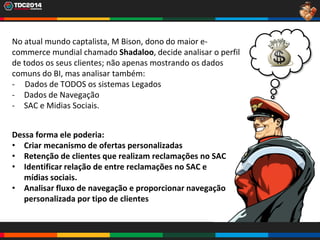 6
No atual mundo captalista, M Bison, dono do maior e-
commerce mundial chamado Shadaloo, decide analisar o perfil
de todos os seus clientes; não apenas mostrando os dados
comuns do BI, mas analisar também:
- Dados de TODOS os sistemas Legados
- Dados de Navegação
- SAC e Midias Sociais.
Dessa forma ele poderia:
• Criar mecanismo de ofertas personalizadas
• Retenção de clientes que realizam reclamações no SAC
• Identificar relação de entre reclamações no SAC e
mídias sociais.
• Analisar fluxo de navegação e proporcionar navegação
personalizada por tipo de clientes
 