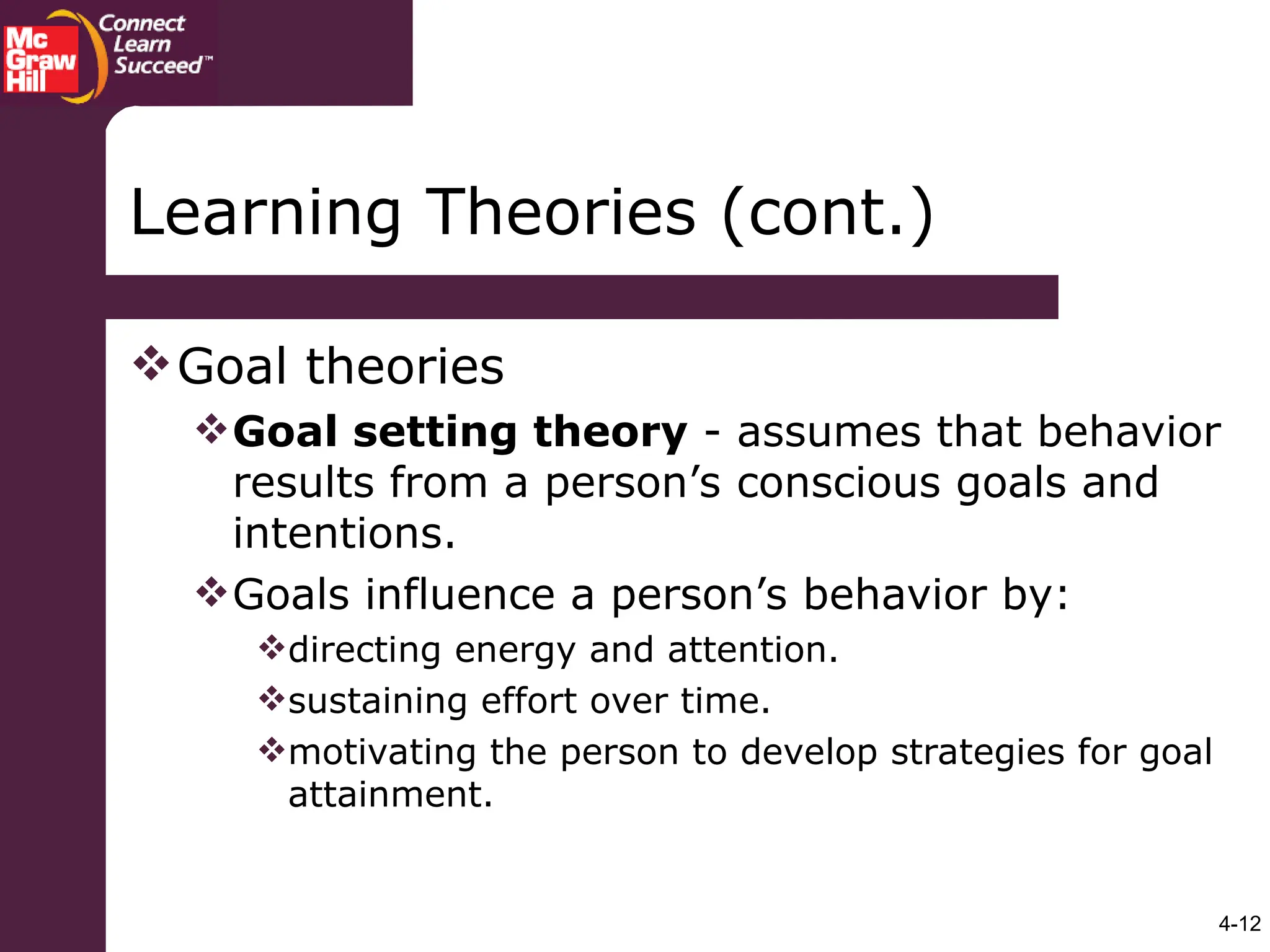 4-12
Goal theories
Goal setting theory - assumes that behavior
results from a person’s conscious goals and
intentions.
Goals influence a person’s behavior by:
directing energy and attention.
sustaining effort over time.
motivating the person to develop strategies for goal
attainment.
Learning Theories (cont.)
 