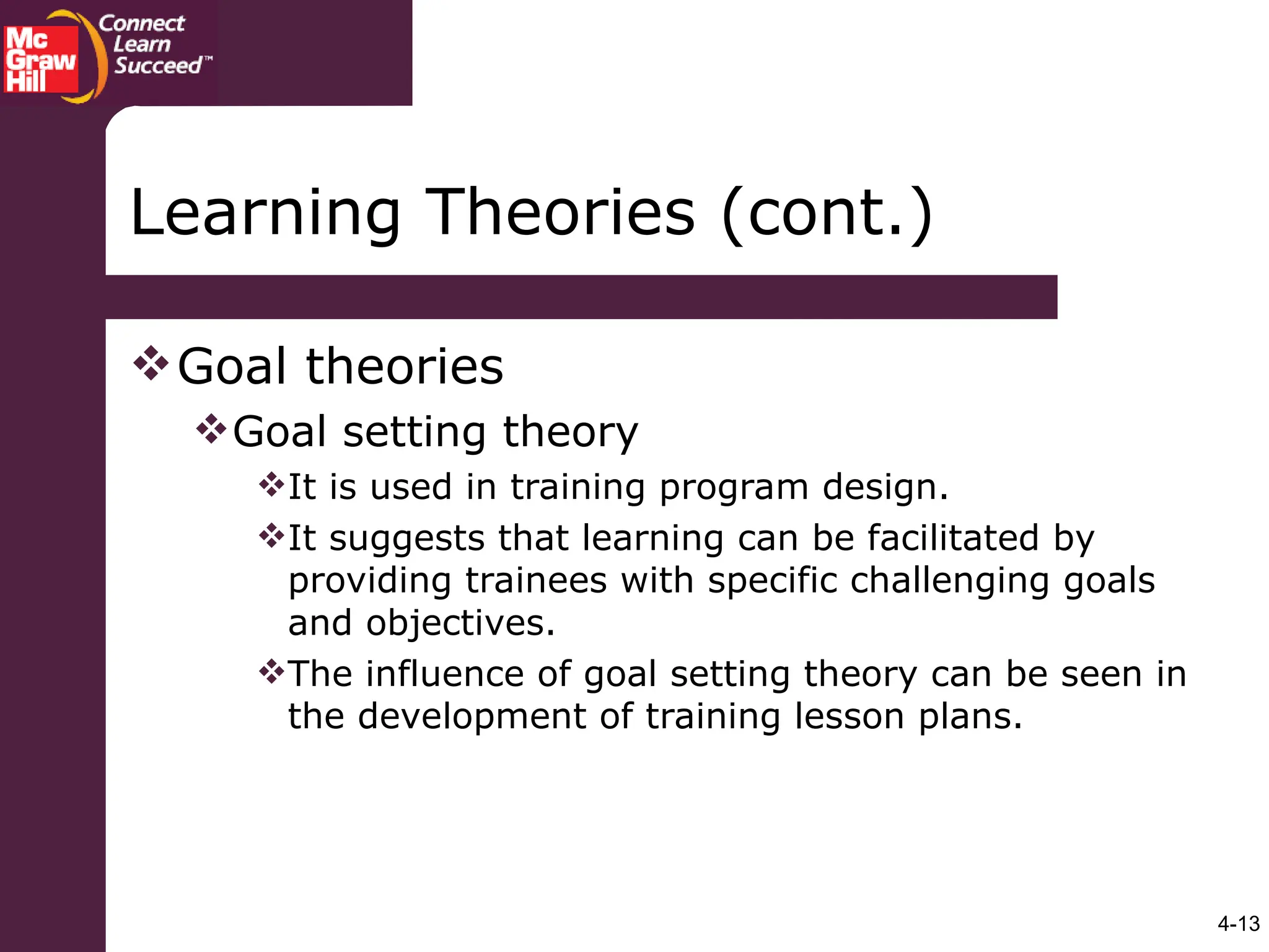 4-13
Goal theories
Goal setting theory
It is used in training program design.
It suggests that learning can be facilitated by
providing trainees with specific challenging goals
and objectives.
The influence of goal setting theory can be seen in
the development of training lesson plans.
Learning Theories (cont.)
 