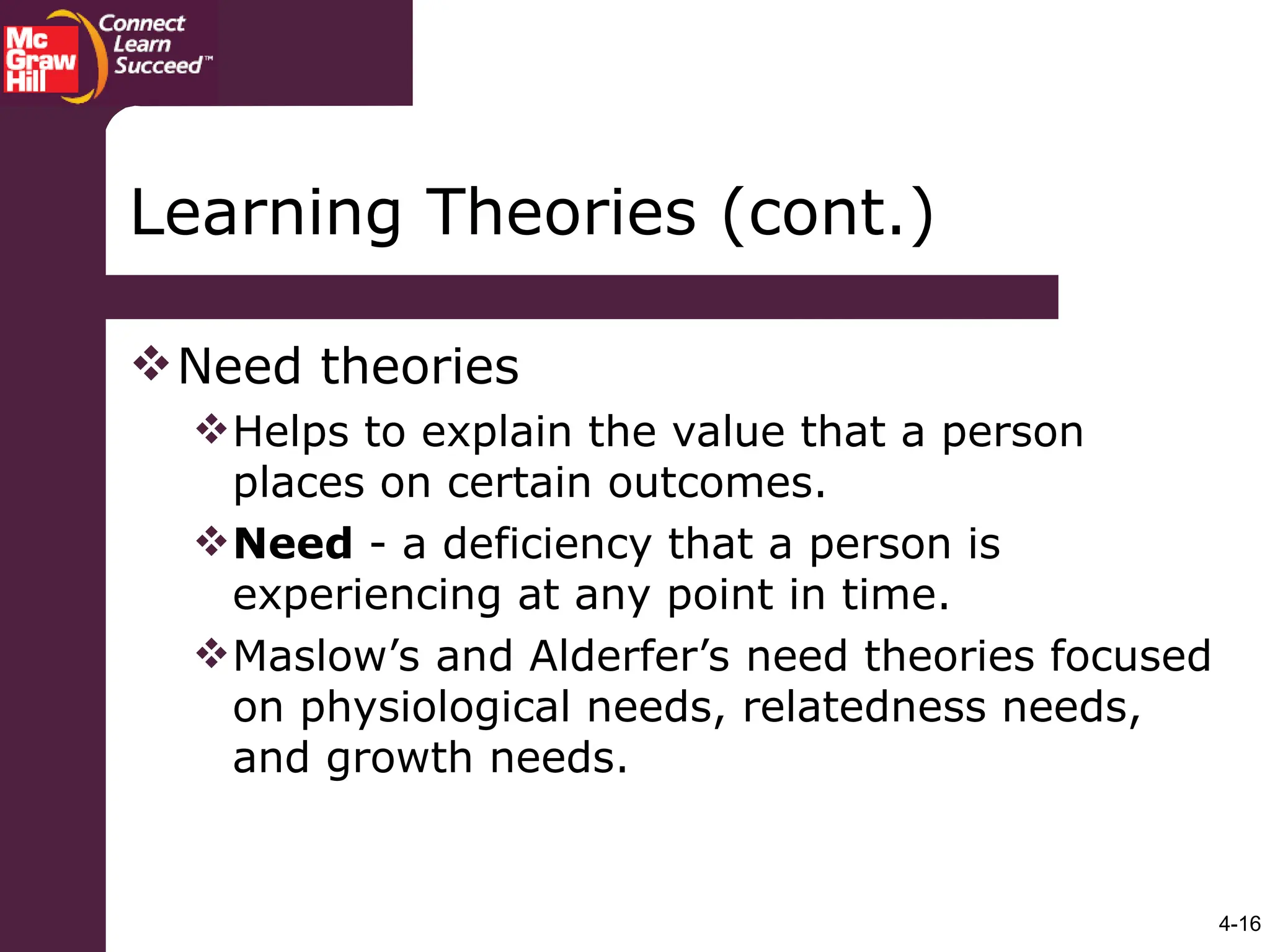 4-16
Learning Theories (cont.)
Need theories
Helps to explain the value that a person
places on certain outcomes.
Need - a deficiency that a person is
experiencing at any point in time.
Maslow’s and Alderfer’s need theories focused
on physiological needs, relatedness needs,
and growth needs.
 