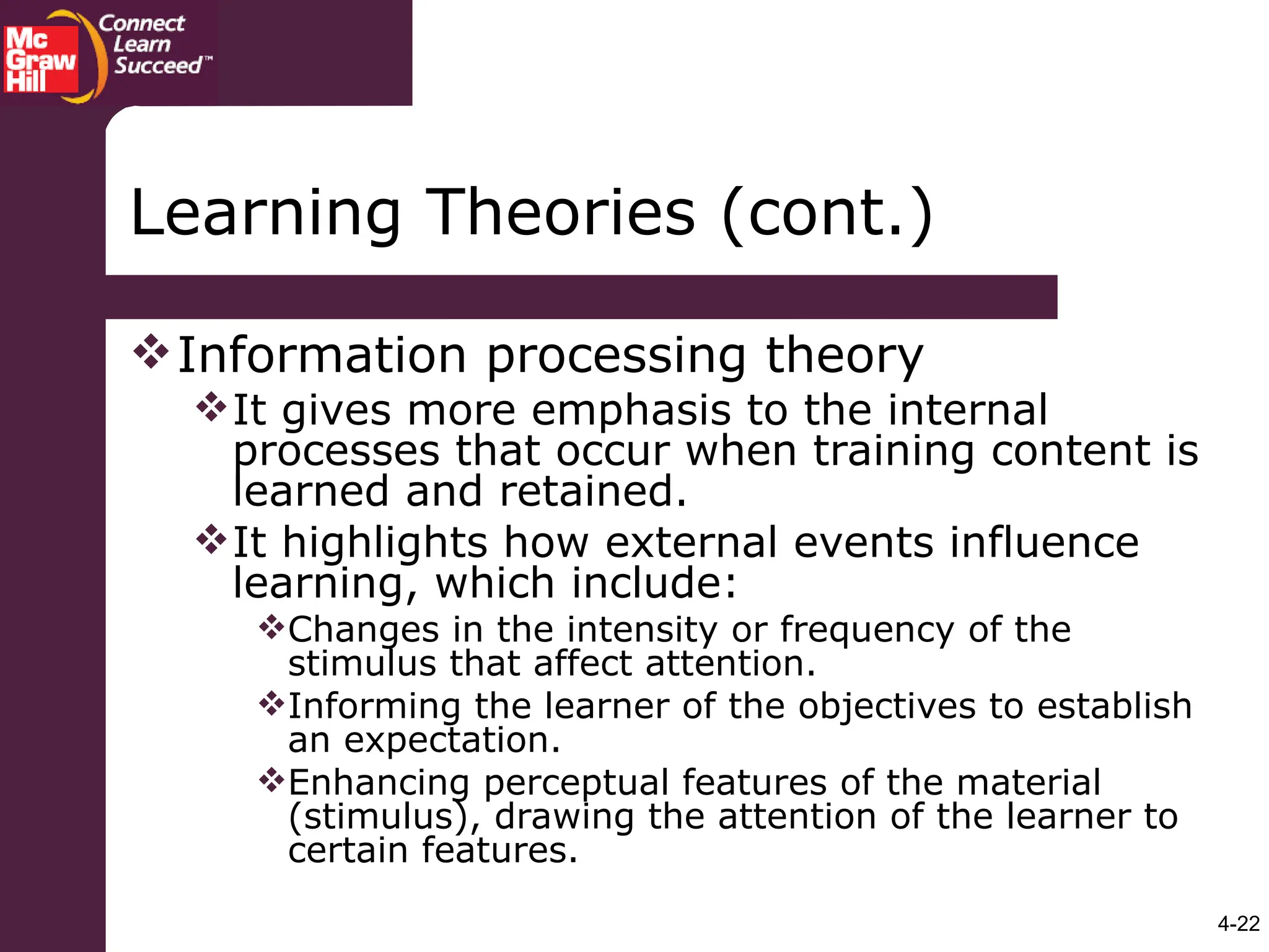 4-22
Learning Theories (cont.)
Information processing theory
It gives more emphasis to the internal
processes that occur when training content is
learned and retained.
It highlights how external events influence
learning, which include:
Changes in the intensity or frequency of the
stimulus that affect attention.
Informing the learner of the objectives to establish
an expectation.
Enhancing perceptual features of the material
(stimulus), drawing the attention of the learner to
certain features.
 