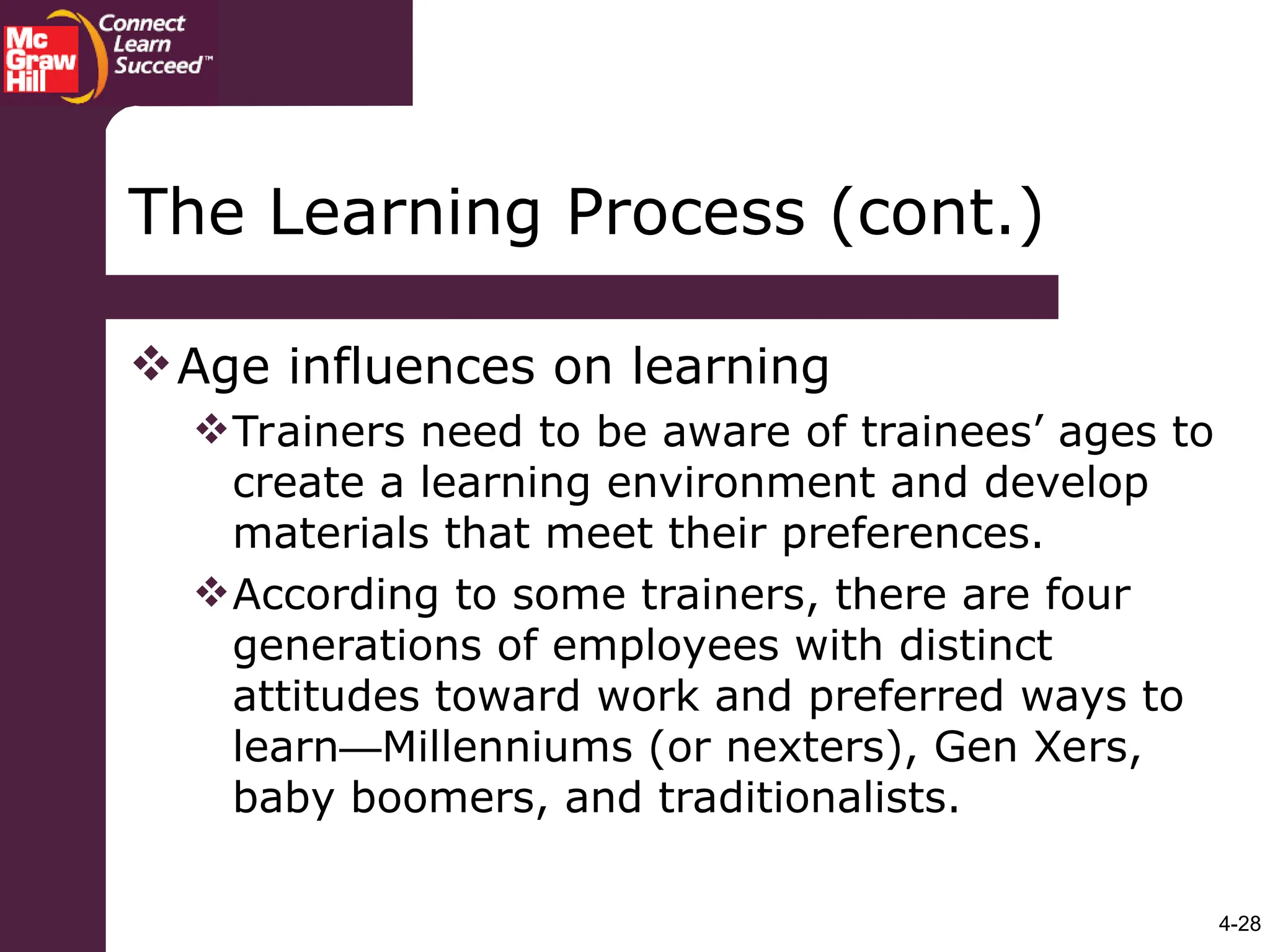 4-28
Age influences on learning
Trainers need to be aware of trainees’ ages to
create a learning environment and develop
materials that meet their preferences.
According to some trainers, there are four
generations of employees with distinct
attitudes toward work and preferred ways to
learn—Millenniums (or nexters), Gen Xers,
baby boomers, and traditionalists.
The Learning Process (cont.)
 