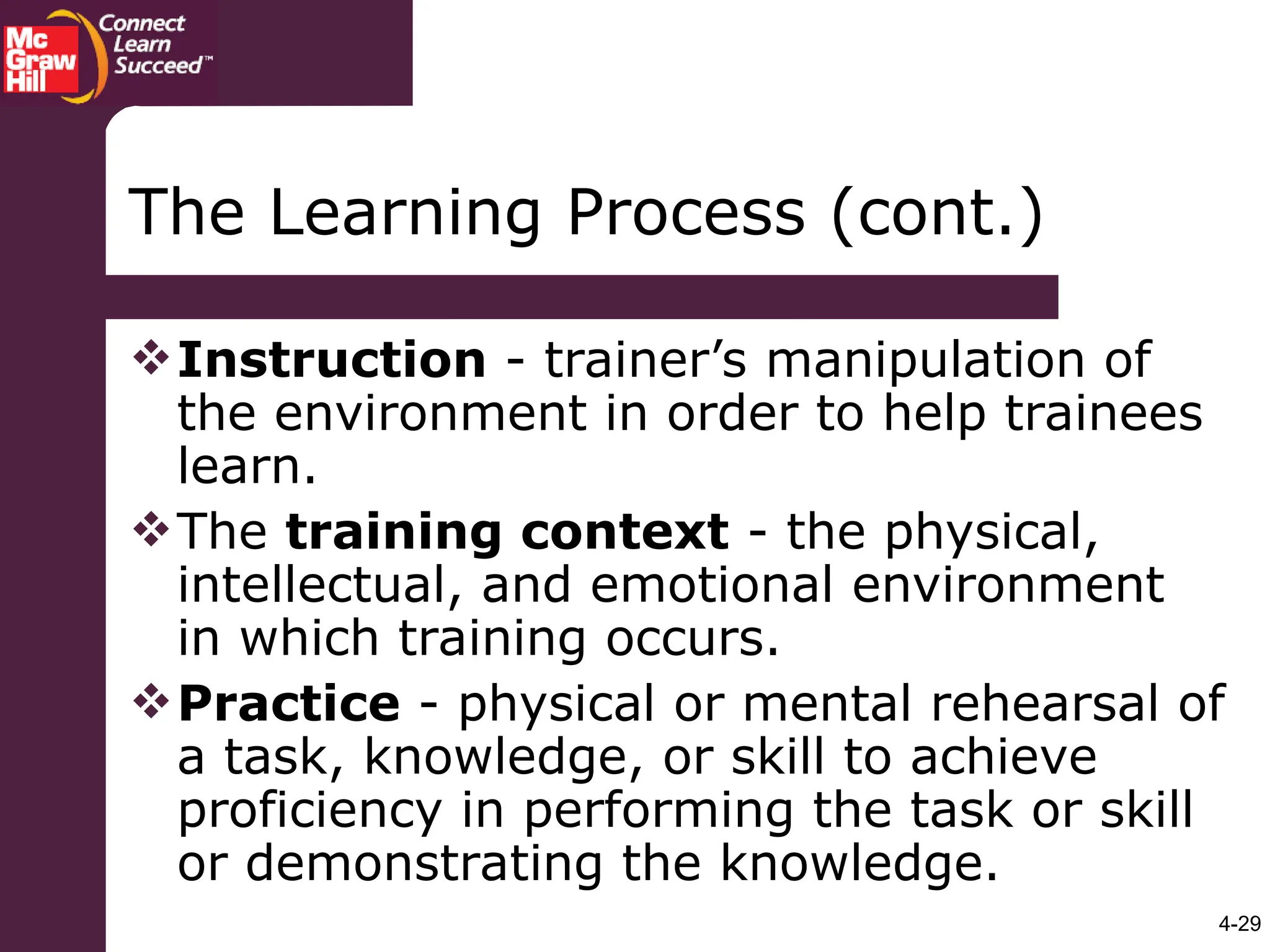 4-29
The Learning Process (cont.)
Instruction - trainer’s manipulation of
the environment in order to help trainees
learn.
The training context - the physical,
intellectual, and emotional environment
in which training occurs.
Practice - physical or mental rehearsal of
a task, knowledge, or skill to achieve
proficiency in performing the task or skill
or demonstrating the knowledge.
 