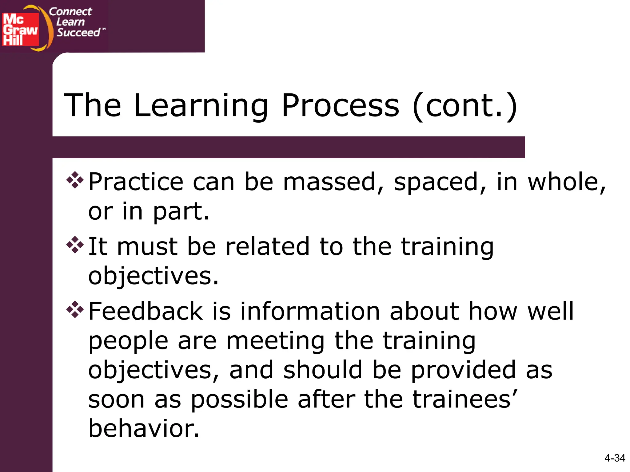 4-34
The Learning Process (cont.)
Practice can be massed, spaced, in whole,
or in part.
It must be related to the training
objectives.
Feedback is information about how well
people are meeting the training
objectives, and should be provided as
soon as possible after the trainees’
behavior.
 