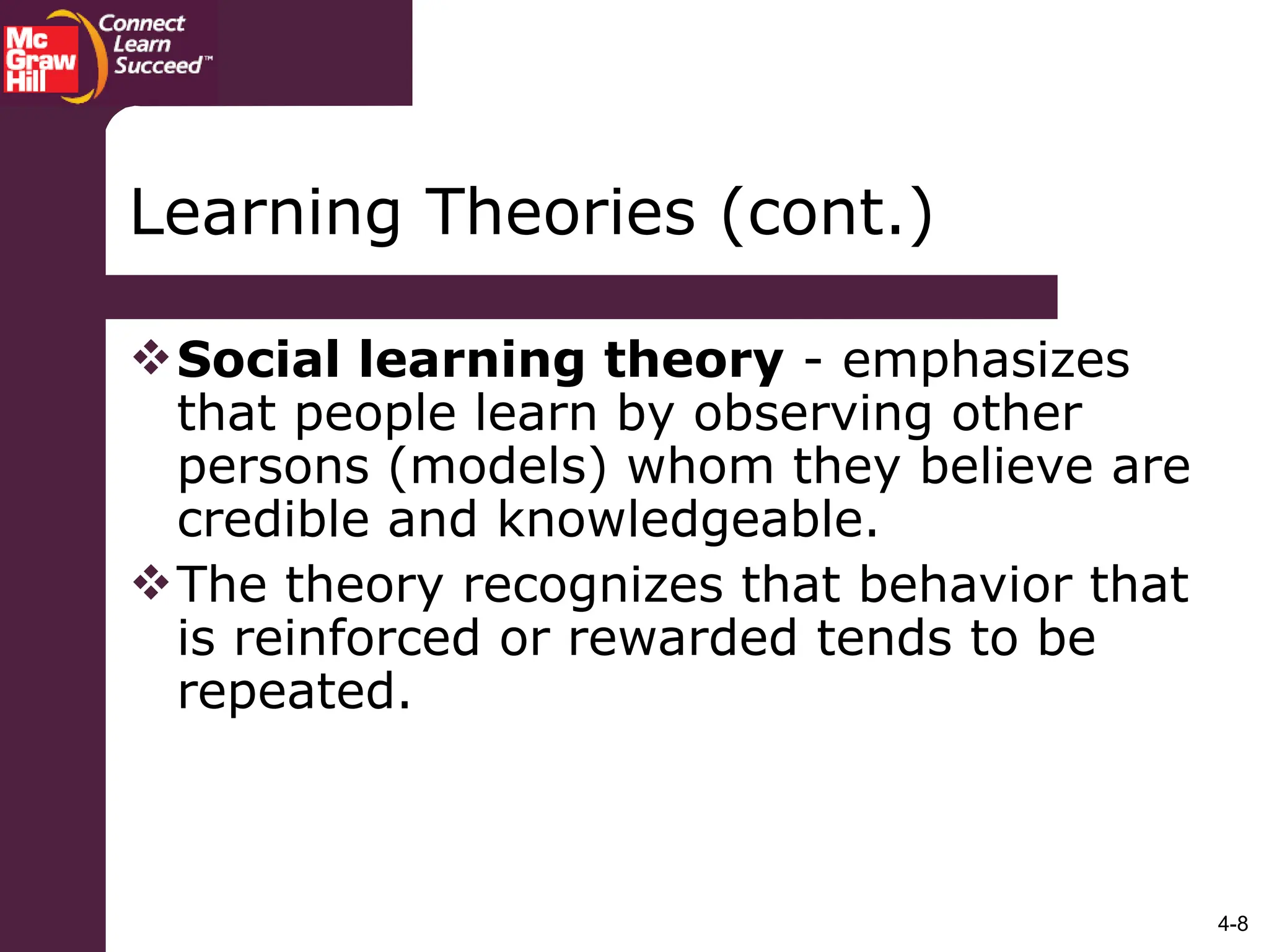 4-8
Social learning theory - emphasizes
that people learn by observing other
persons (models) whom they believe are
credible and knowledgeable.
The theory recognizes that behavior that
is reinforced or rewarded tends to be
repeated.
Learning Theories (cont.)
 