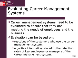 11-25
Evaluating Career Management
Systems
Career management systems need to be
evaluated to ensure that they are
meeting the needs of employees and the
business.
Evaluation can be based on:
reactions of the customers who use the career
management system.
objective information related to the retention
rates of key employees or managers of the
career management system.
 