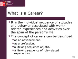 11-9
What is a Career?
It is the individual sequence of attitudes
and behavior associated with work-
related experiences and activities over
the span of the person’s life.
The concept of careers can be described:
as an advancement.
as a profession.
a lifelong sequence of jobs.
a lifelong sequence of role-related
experiences.
 