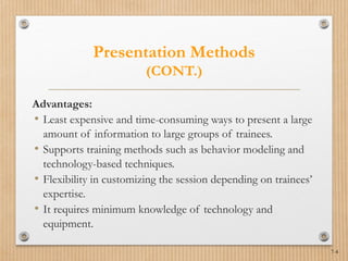 7-4
Presentation Methods
(CONT.)
Advantages:
• Least expensive and time-consuming ways to present a large
amount of information to large groups of trainees.
• Supports training methods such as behavior modeling and
technology-based techniques.
• Flexibility in customizing the session depending on trainees’
expertise.
• It requires minimum knowledge of technology and
equipment.
 