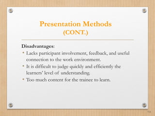 7-5
Presentation Methods
(CONT.)
Disadvantages:
• Lacks participant involvement, feedback, and useful
connection to the work environment.
• It is difficult to judge quickly and efficiently the
learners’ level of understanding.
• Too much content for the trainee to learn.
 