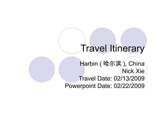 Travel Itinerary Harbin ( 哈尔滨 ), China Nick Xie Travel Date: 02/13/2009 Powerpoint Date: 02/22/2009 