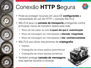 Conexão HTTP Segura
• Pode-se proteger recursos em Java EE conﬁgurando a
necessidade do uso de HTTP + camada SSL/TLS
• SSL/TLS atua na camada de transporte protegendo contra
principais riscos de transferir dados pela rede
• Risco de não saber se outro é quem diz que é: autenticação
• Risco da mensagem ser interceptada e alterada: integridade
• Risco da mensagem ser interceptada e lida: conﬁdencialidade
• SSL/TLS usa vários mecanismos de criptograﬁa
• Hashes
• Criptograﬁa de chave pública (assimétrica)
• Criptograﬁa de chave secreta (simétrica)
• Também protege camada de mensagens 
mas apenas durante a conexão
 