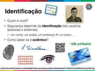 Identiﬁcação
• Quem é você?
• Segurança depende da identiﬁcação dos usuários
(pessoas e sistemas)
• Um nome, um avatar, um endereço IP, um token, ...
• Como saber se é autêntico?
eyJhbGciOiJIUzI1NiIsInR5cCI6IkpXVCJ9.eyJzdWIiOiIxMjM0NTY3ODkwIiwibmFtZSI6IkpvaG4gRG9lIiwiYWRtaW4iOnRydWV9.TJVA95OrM7E2cBab30RMHrHDcEfxjoYZgeFONFh7HgQ
58:87:52:44:D8:60:12:B0:
FB:D5:F6:C0:6E:F1:6E:FC:
A2:0E:15:8D:58:E9:6E:6F:
76:CE:DA:66:60:B5:9B:C2
^63$t+p@55w0rd#
 