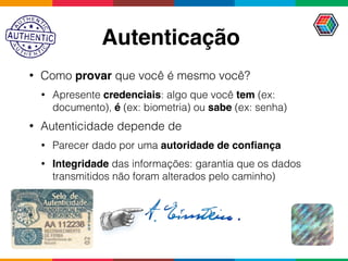 Autenticação
• Como provar que você é mesmo você?
• Apresente credenciais: algo que você tem (ex:
documento), é (ex: biometria) ou sabe (ex: senha)
• Autenticidade depende de
• Parecer dado por uma autoridade de conﬁança
• Integridade das informações: garantia que os dados
transmitidos não foram alterados pelo caminho)
 
