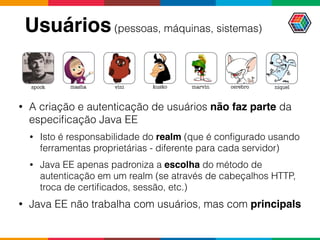 Usuários(pessoas, máquinas, sistemas)
• A criação e autenticação de usuários não faz parte da
especiﬁcação Java EE
• Isto é responsabilidade do realm (que é conﬁgurado usando
ferramentas proprietárias - diferente para cada servidor)
• Java EE apenas padroniza a escolha do método de
autenticação em um realm (se através de cabeçalhos HTTP,
troca de certiﬁcados, sessão, etc.)
• Java EE não trabalha com usuários, mas com principals
marvinspock masha vini kusko cerebro niquel
 