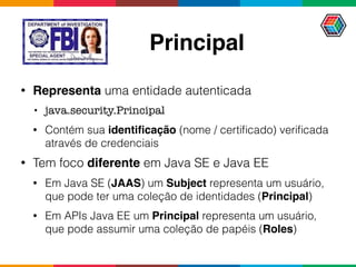 Principal
• Representa uma entidade autenticada
• java.security.Principal
• Contém sua identiﬁcação (nome / certiﬁcado) veriﬁcada
através de credenciais
• Tem foco diferente em Java SE e Java EE
• Em Java SE (JAAS) um Subject representa um usuário,
que pode ter uma coleção de identidades (Principal)
• Em APIs Java EE um Principal representa um usuário,
que pode assumir uma coleção de papéis (Roles)
 