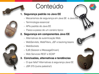 Conteúdo
1. Segurança padrão no Java EE
Mecanismos de segurança em Java SE e Java EE
Terminologia essencial
APIs padrão do Java EE
Passo-a-passo de um cenário típico
2. Segurança em componentes Java EE
Alternativas de autenticação Web
WebServlets, WebFilters, JSF e backing beans
WebSockets
EJB (Session e MessageDriven)
Web Services REST e SOAP
3. Conclusões, alternativas e tendências
O que falta? Alternativas à segurança Java EE
JSR 375 (outra palestra!)
 
