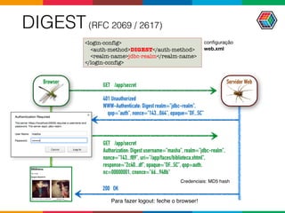 DIGEST(RFC 2069 / 2617)
<login-config>
<auth-method>DIGEST</auth-method>
<realm-name>jdbc-realm</realm-name>
</login-config>
401 Unauthorized
WWW-Authenticate: Digest realm="jdbc-realm",  
qop="auth", nonce="143...064", opaque="DF...5C"
GET /app/secret
Authorization: Digest username="masha", realm="jdbc-realm",  
nonce="143...f89", uri="/app/faces/biblioteca.xhtml",  
response="2c40...df", opaque="DF...5C", qop=auth,  
nc=00000001, cnonce="66...948b"
Para fazer logout: feche o browser!
Credenciais: MD5 hash
conﬁguração

web.xml
GET /app/secret
200 OK
Servidor WebBrowser
 