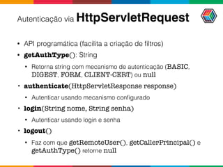 Autenticação via HttpServletRequest
• API programática (facilita a criação de ﬁltros)
• getAuthType(): String
• Retorna string com mecanismo de autenticação (BASIC,
DIGEST, FORM, CLIENT-CERT) ou null
• authenticate(HttpServletResponse response)
• Autenticar usando mecanismo conﬁgurado
• login(String nome, String senha)
• Autenticar usando login e senha
• logout()
• Faz com que getRemoteUser(), getCallerPrincipal() e
getAuthType() retorne null
 